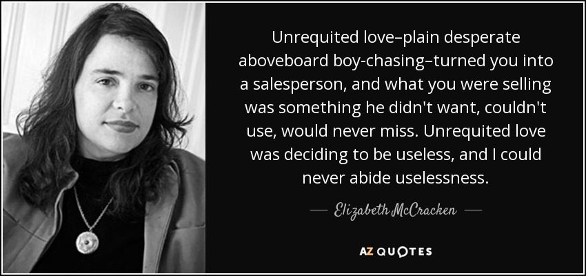 Unrequited love–plain desperate aboveboard boy-chasing–turned you into a salesperson, and what you were selling was something he didn't want, couldn't use, would never miss. Unrequited love was deciding to be useless, and I could never abide uselessness. - Elizabeth McCracken