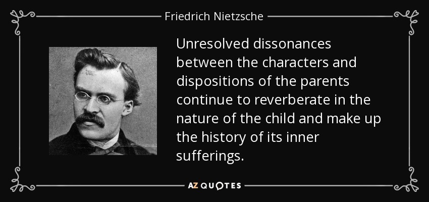 Unresolved dissonances between the characters and dispositions of the parents continue to reverberate in the nature of the child and make up the history of its inner sufferings. - Friedrich Nietzsche