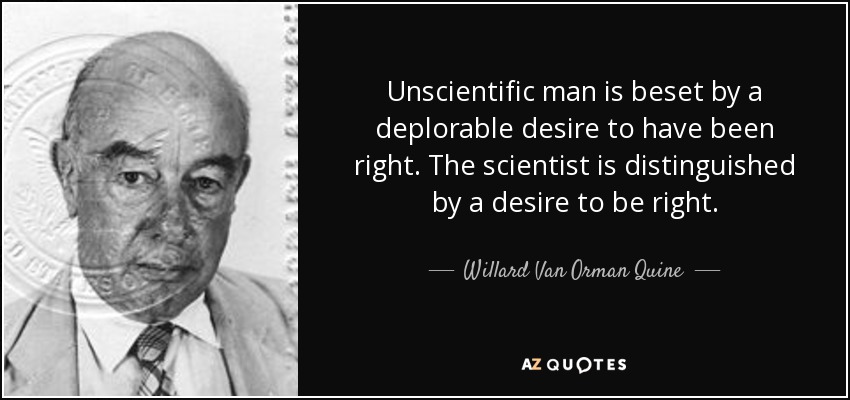 Unscientific man is beset by a deplorable desire to have been right. The scientist is distinguished by a desire to be right. - Willard Van Orman Quine
