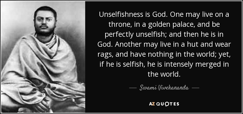 Unselfishness is God. One may live on a throne, in a golden palace, and be perfectly unselfish; and then he is in God. Another may live in a hut and wear rags, and have nothing in the world; yet, if he is selfish, he is intensely merged in the world. - Swami Vivekananda