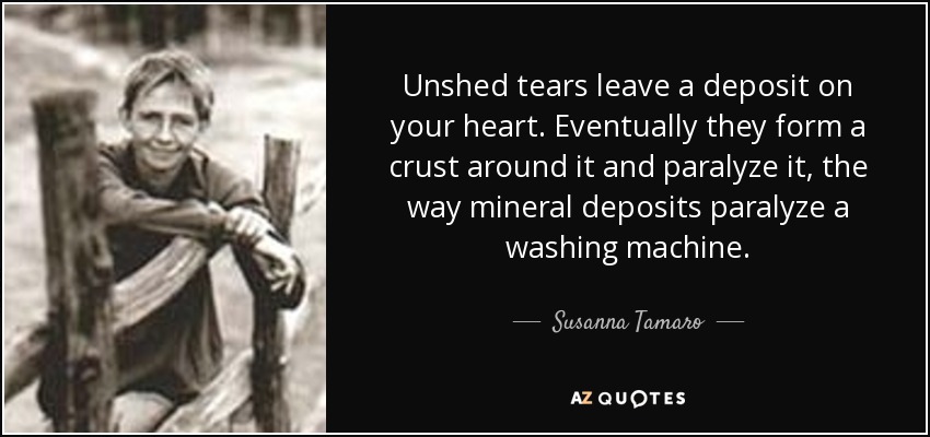 Unshed tears leave a deposit on your heart. Eventually they form a crust around it and paralyze it, the way mineral deposits paralyze a washing machine. - Susanna Tamaro