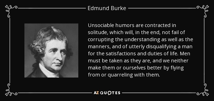 Unsociable humors are contracted in solitude, which will, in the end, not fail of corrupting the understanding as well as the manners, and of utterly disqualifying a man for the satisfactions and duties of life. Men must be taken as they are, and we neither make them or ourselves better by flying from or quarreling with them. - Edmund Burke