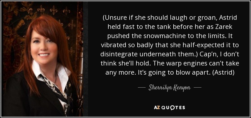 (Unsure if she should laugh or groan, Astrid held fast to the tank before her as Zarek pushed the snowmachine to the limits. It vibrated so badly that she half-expected it to disintegrate underneath them.) Cap’n, I don’t think she’ll hold. The warp engines can’t take any more. It’s going to blow apart. (Astrid) - Sherrilyn Kenyon