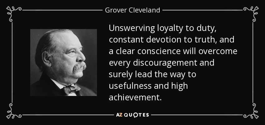 Unswerving loyalty to duty, constant devotion to truth, and a clear conscience will overcome every discouragement and surely lead the way to usefulness and high achievement. - Grover Cleveland