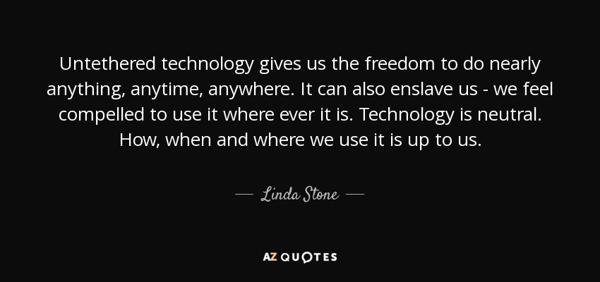 Untethered technology gives us the freedom to do nearly anything, anytime, anywhere. It can also enslave us - we feel compelled to use it where ever it is. Technology is neutral. How, when and where we use it is up to us. - Linda Stone