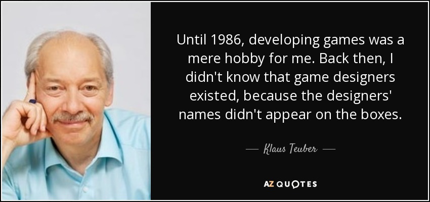 Until 1986, developing games was a mere hobby for me. Back then, I didn't know that game designers existed, because the designers' names didn't appear on the boxes. - Klaus Teuber