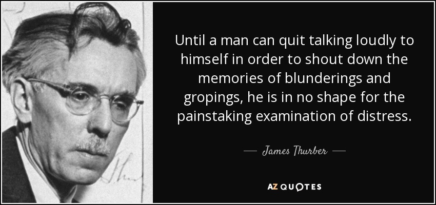 Until a man can quit talking loudly to himself in order to shout down the memories of blunderings and gropings, he is in no shape for the painstaking examination of distress. - James Thurber