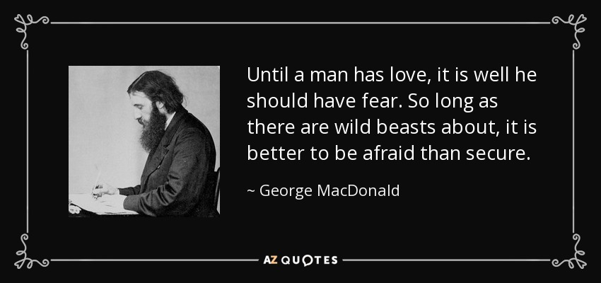 Until a man has love, it is well he should have fear. So long as there are wild beasts about, it is better to be afraid than secure. - George MacDonald