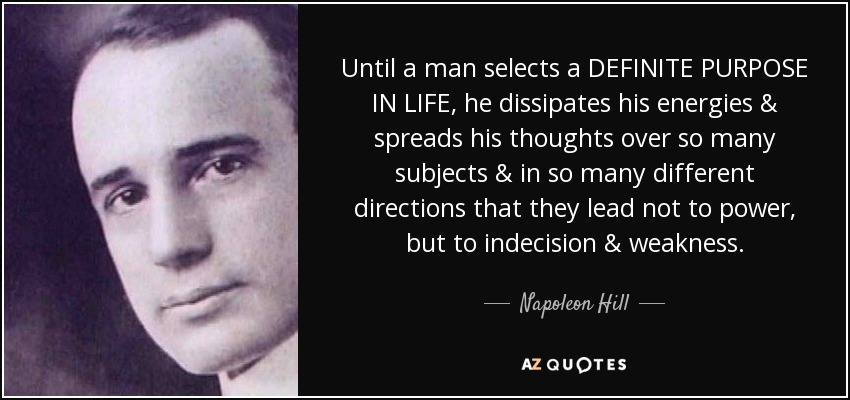 Until a man selects a DEFINITE PURPOSE IN LIFE, he dissipates his energies & spreads his thoughts over so many subjects & in so many different directions that they lead not to power, but to indecision & weakness. - Napoleon Hill