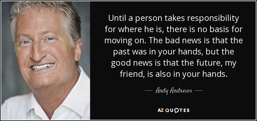 Until a person takes responsibility for where he is, there is no basis for moving on. The bad news is that the past was in your hands, but the good news is that the future, my friend, is also in your hands. - Andy Andrews