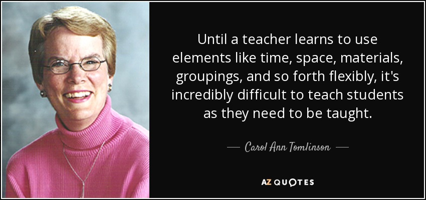 Until a teacher learns to use elements like time, space, materials, groupings, and so forth flexibly, it's incredibly difficult to teach students as they need to be taught. - Carol Ann Tomlinson