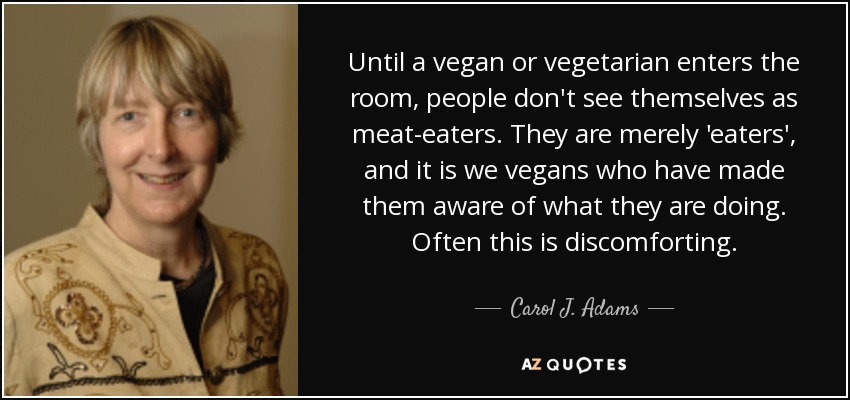 Until a vegan or vegetarian enters the room, people don't see themselves as meat-eaters. They are merely 'eaters', and it is we vegans who have made them aware of what they are doing. Often this is discomforting. - Carol J. Adams