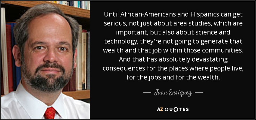 Until African-Americans and Hispanics can get serious, not just about area studies, which are important, but also about science and technology, they're not going to generate that wealth and that job within those communities. And that has absolutely devastating consequences for the places where people live, for the jobs and for the wealth. - Juan Enriquez