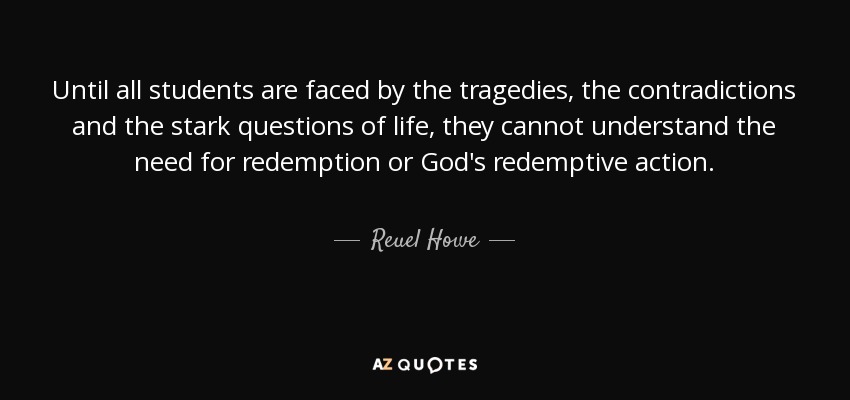Until all students are faced by the tragedies, the contradictions and the stark questions of life, they cannot understand the need for redemption or God's redemptive action. - Reuel Howe