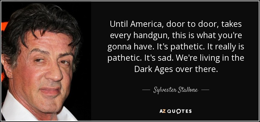 Until America, door to door, takes every handgun, this is what you're gonna have. It's pathetic. It really is pathetic. It's sad. We're living in the Dark Ages over there. - Sylvester Stallone