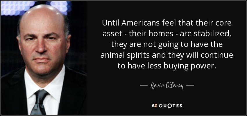 Until Americans feel that their core asset - their homes - are stabilized, they are not going to have the animal spirits and they will continue to have less buying power. - Kevin O'Leary