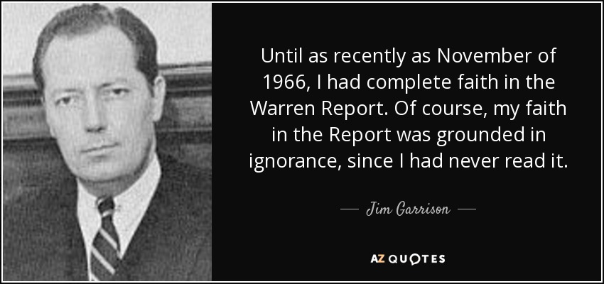 Until as recently as November of 1966, I had complete faith in the Warren Report. Of course, my faith in the Report was grounded in ignorance, since I had never read it. - Jim Garrison