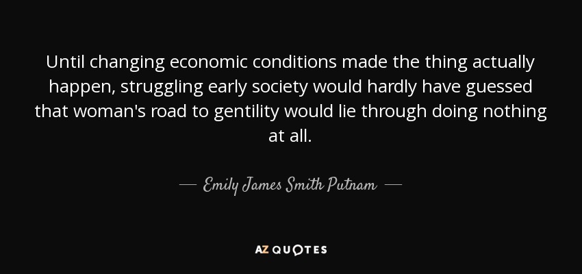 Until changing economic conditions made the thing actually happen, struggling early society would hardly have guessed that woman's road to gentility would lie through doing nothing at all. - Emily James Smith Putnam