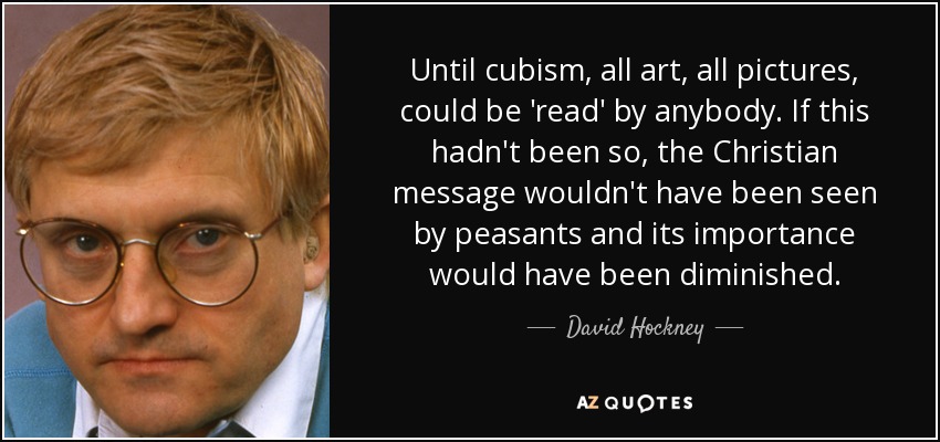Until cubism, all art, all pictures, could be 'read' by anybody. If this hadn't been so, the Christian message wouldn't have been seen by peasants and its importance would have been diminished. - David Hockney