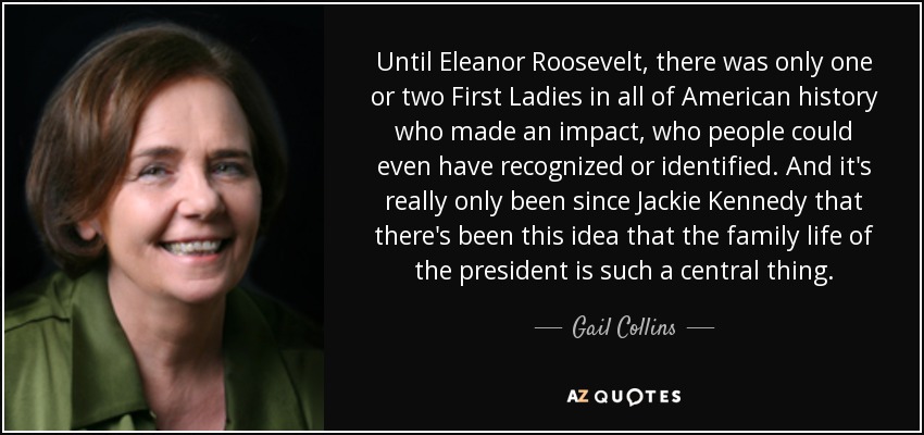 Until Eleanor Roosevelt, there was only one or two First Ladies in all of American history who made an impact, who people could even have recognized or identified. And it's really only been since Jackie Kennedy that there's been this idea that the family life of the president is such a central thing. - Gail Collins