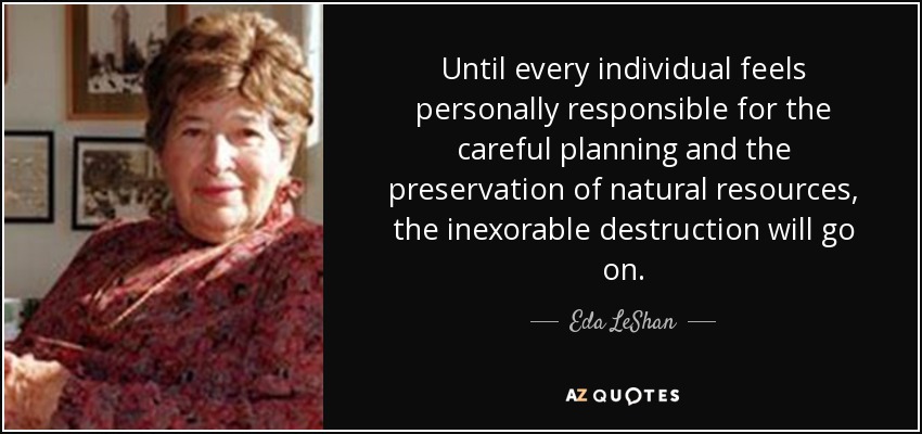 Until every individual feels personally responsible for the careful planning and the preservation of natural resources, the inexorable destruction will go on. - Eda LeShan