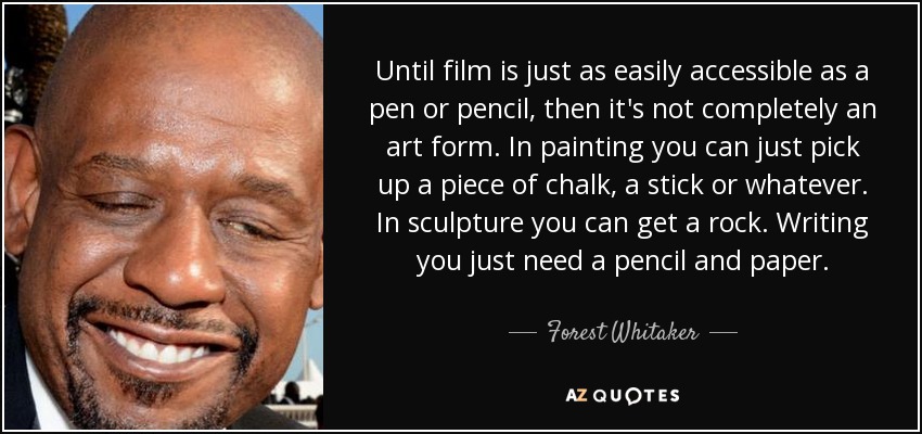 Until film is just as easily accessible as a pen or pencil, then it's not completely an art form. In painting you can just pick up a piece of chalk, a stick or whatever. In sculpture you can get a rock. Writing you just need a pencil and paper. - Forest Whitaker