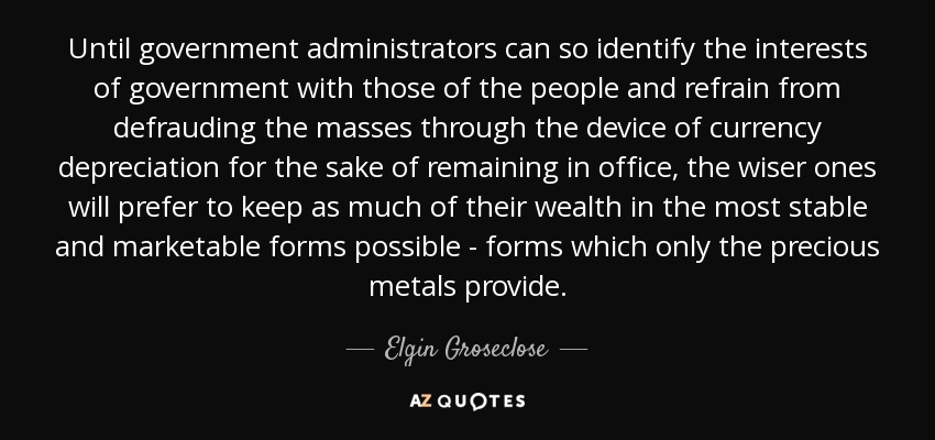 Until government administrators can so identify the interests of government with those of the people and refrain from defrauding the masses through the device of currency depreciation for the sake of remaining in office, the wiser ones will prefer to keep as much of their wealth in the most stable and marketable forms possible - forms which only the precious metals provide. - Elgin Groseclose