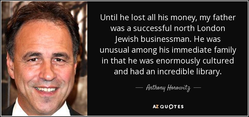 Until he lost all his money, my father was a successful north London Jewish businessman. He was unusual among his immediate family in that he was enormously cultured and had an incredible library. - Anthony Horowitz