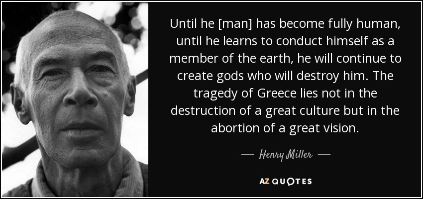Until he [man] has become fully human, until he learns to conduct himself as a member of the earth, he will continue to create gods who will destroy him. The tragedy of Greece lies not in the destruction of a great culture but in the abortion of a great vision. - Henry Miller