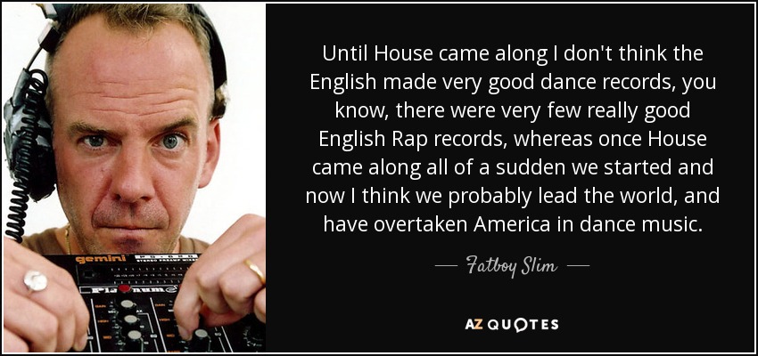 Until House came along I don't think the English made very good dance records, you know, there were very few really good English Rap records, whereas once House came along all of a sudden we started and now I think we probably lead the world, and have overtaken America in dance music. - Fatboy Slim