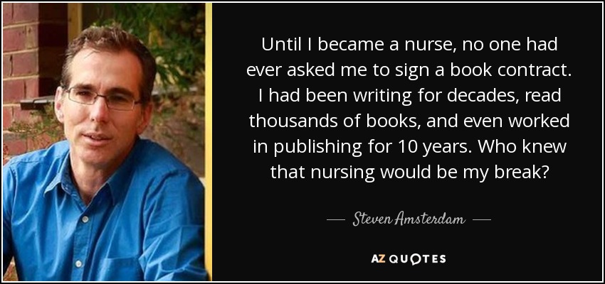 Until I became a nurse, no one had ever asked me to sign a book contract. I had been writing for decades, read thousands of books, and even worked in publishing for 10 years. Who knew that nursing would be my break? - Steven Amsterdam