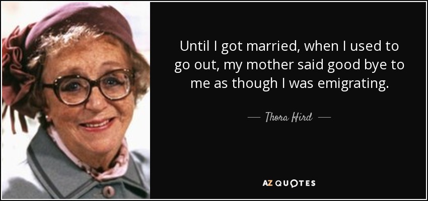 Until I got married, when I used to go out, my mother said good bye to me as though I was emigrating. - Thora Hird