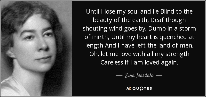 Until I lose my soul and lie Blind to the beauty of the earth, Deaf though shouting wind goes by, Dumb in a storm of mirth; Until my heart is quenched at length And I have left the land of men, Oh, let me love with all my strength Careless if I am loved again. - Sara Teasdale