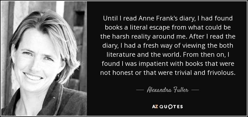 Until I read Anne Frank's diary, I had found books a literal escape from what could be the harsh reality around me. After I read the diary, I had a fresh way of viewing the both literature and the world. From then on, I found I was impatient with books that were not honest or that were trivial and frivolous. - Alexandra Fuller