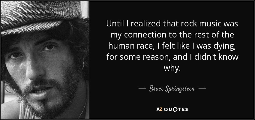 Until I realized that rock music was my connection to the rest of the human race, I felt like I was dying, for some reason, and I didn't know why. - Bruce Springsteen