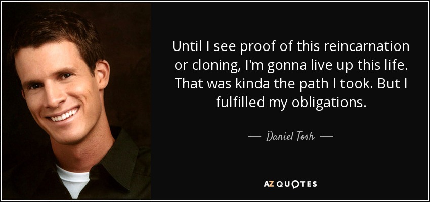 Until I see proof of this reincarnation or cloning, I'm gonna live up this life. That was kinda the path I took. But I fulfilled my obligations. - Daniel Tosh