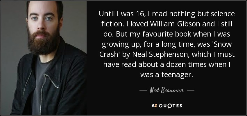 Until I was 16, I read nothing but science fiction. I loved William Gibson and I still do. But my favourite book when I was growing up, for a long time, was 'Snow Crash' by Neal Stephenson, which I must have read about a dozen times when I was a teenager. - Ned Beauman