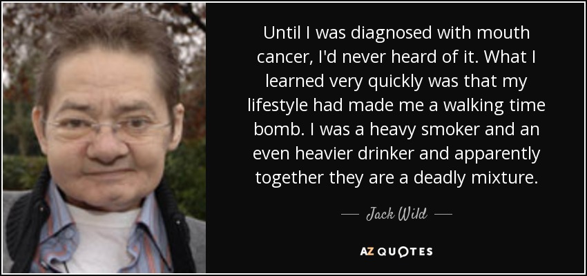 Until I was diagnosed with mouth cancer, I'd never heard of it. What I learned very quickly was that my lifestyle had made me a walking time bomb. I was a heavy smoker and an even heavier drinker and apparently together they are a deadly mixture. - Jack Wild