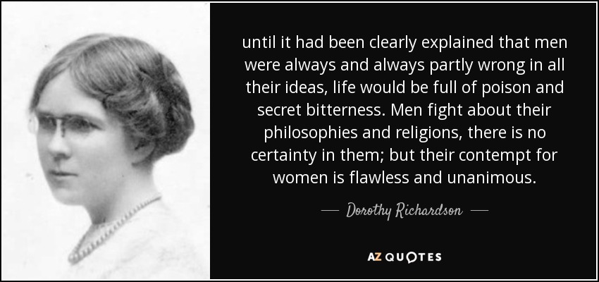 until it had been clearly explained that men were always and always partly wrong in all their ideas, life would be full of poison and secret bitterness. Men fight about their philosophies and religions, there is no certainty in them; but their contempt for women is flawless and unanimous. - Dorothy Richardson