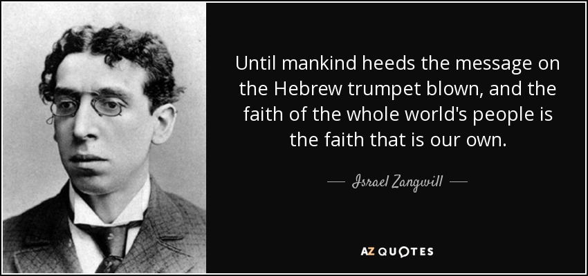 Until mankind heeds the message on the Hebrew trumpet blown, and the faith of the whole world's people is the faith that is our own. - Israel Zangwill