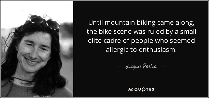 Until mountain biking came along, the bike scene was ruled by a small elite cadre of people who seemed allergic to enthusiasm. - Jacquie Phelan