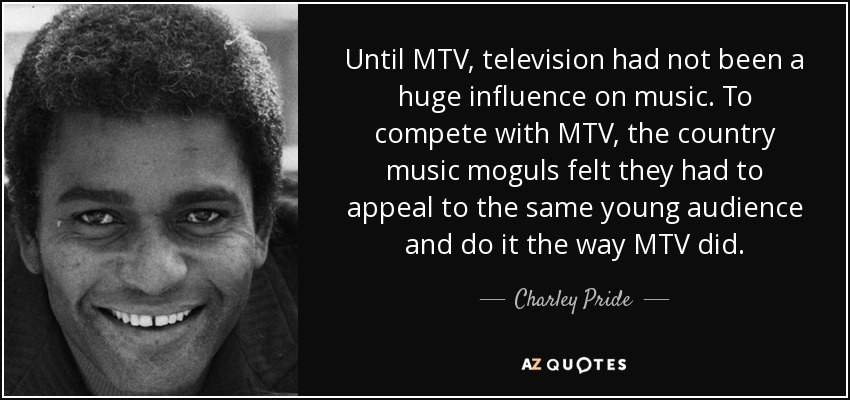 Until MTV, television had not been a huge influence on music. To compete with MTV, the country music moguls felt they had to appeal to the same young audience and do it the way MTV did. - Charley Pride