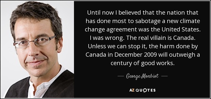 Until now I believed that the nation that has done most to sabotage a new climate change agreement was the United States. I was wrong. The real villain is Canada. Unless we can stop it, the harm done by Canada in December 2009 will outweigh a century of good works. - George Monbiot