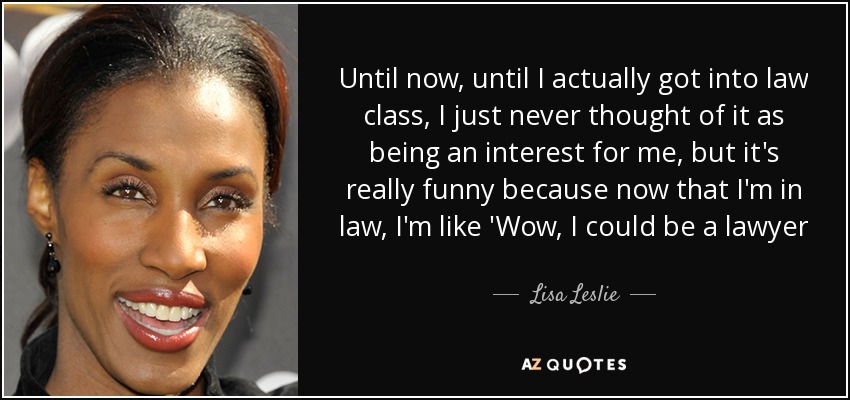 Until now, until I actually got into law class, I just never thought of it as being an interest for me, but it's really funny because now that I'm in law, I'm like 'Wow, I could be a lawyer - Lisa Leslie