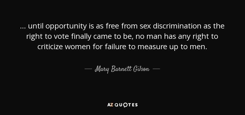 ... until opportunity is as free from sex discrimination as the right to vote finally came to be, no man has any right to criticize women for failure to measure up to men. - Mary Barnett Gilson