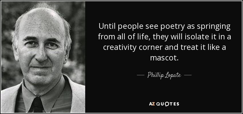Until people see poetry as springing from all of life, they will isolate it in a creativity corner and treat it like a mascot. - Phillip Lopate