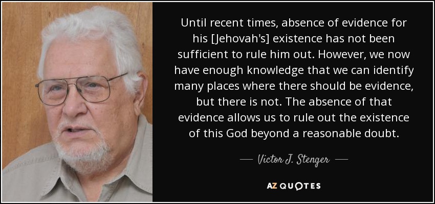 Until recent times, absence of evidence for his [Jehovah's] existence has not been sufficient to rule him out. However, we now have enough knowledge that we can identify many places where there should be evidence, but there is not. The absence of that evidence allows us to rule out the existence of this God beyond a reasonable doubt. - Victor J. Stenger