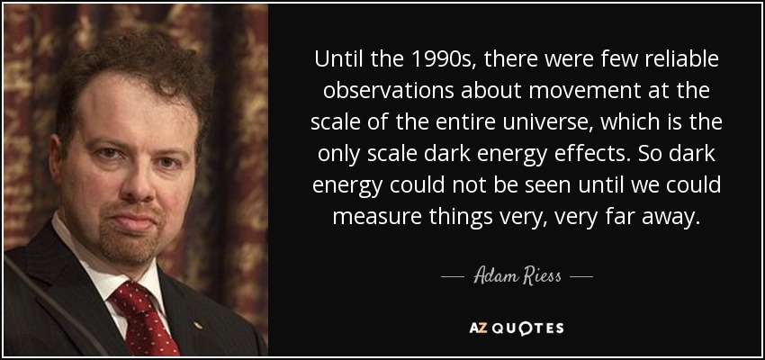 Until the 1990s, there were few reliable observations about movement at the scale of the entire universe, which is the only scale dark energy effects. So dark energy could not be seen until we could measure things very, very far away. - Adam Riess
