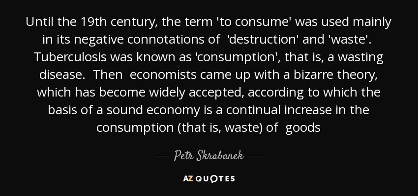 Until the 19th century, the term 'to consume' was used mainly in its negative connotations of 'destruction' and 'waste'. Tuberculosis was known as 'consumption', that is, a wasting disease. Then economists came up with a bizarre theory, which has become widely accepted, according to which the basis of a sound economy is a continual increase in the consumption (that is, waste) of goods - Petr Skrabanek