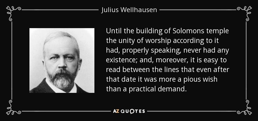 Until the building of Solomons temple the unity of worship according to it had, properly speaking, never had any existence; and, moreover, it is easy to read between the lines that even after that date it was more a pious wish than a practical demand. - Julius Wellhausen